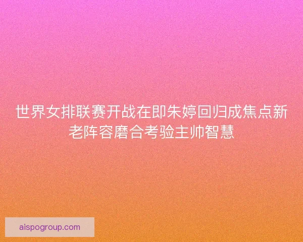 世界女排联赛开战在即朱婷回归成焦点新老阵容磨合考验主帅智慧